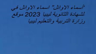 “أسماء الاوائل” اسماء الاوائل في الشهادة الثانوية ليبيا 2023 موقع وزارة التربية والتعليم ليبيا