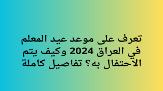 تعرف على موعد عيد المعلم في العراق 2024 وكيف يتم الاحتفال به؟ تفاصيل كاملة